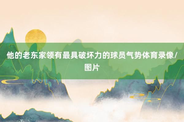 他的老东家领有最具破坏力的球员气势体育录像/图片