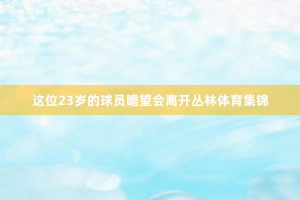 这位23岁的球员瞻望会离开丛林体育集锦