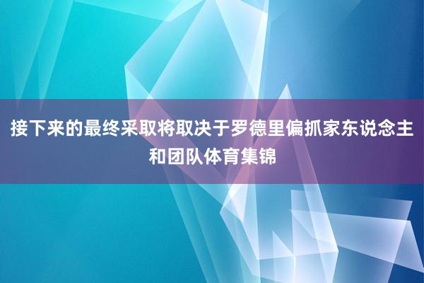 接下来的最终采取将取决于罗德里偏抓家东说念主和团队体育集锦