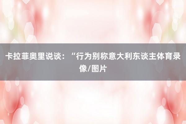 卡拉菲奥里说谈：“行为别称意大利东谈主体育录像/图片