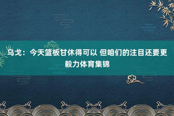 乌戈：今天篮板甘休得可以 但咱们的注目还要更毅力体育集锦