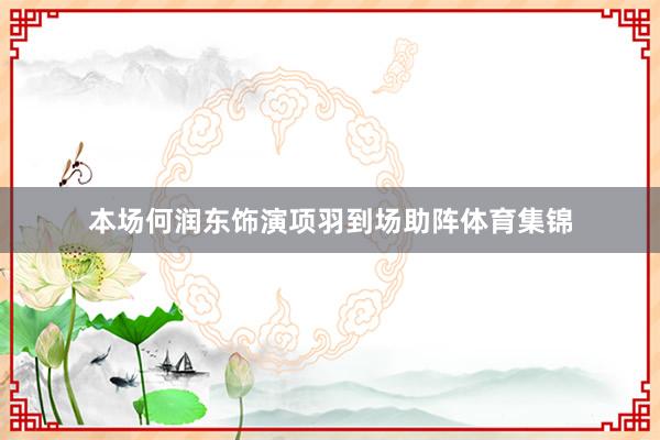 本场何润东饰演项羽到场助阵体育集锦