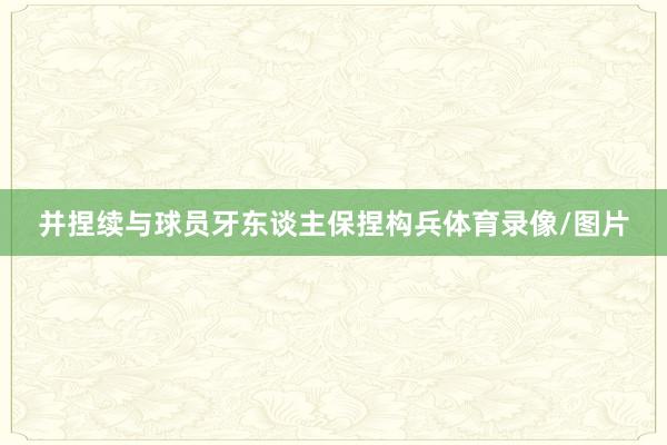 并捏续与球员牙东谈主保捏构兵体育录像/图片