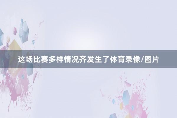 这场比赛多样情况齐发生了体育录像/图片