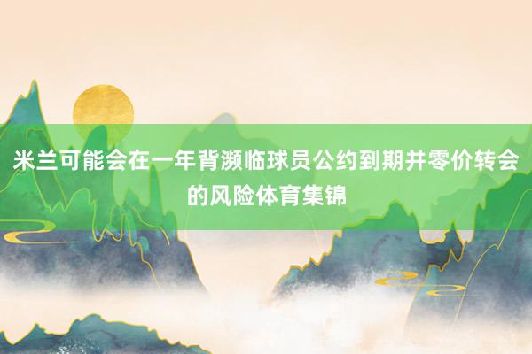 米兰可能会在一年背濒临球员公约到期并零价转会的风险体育集锦