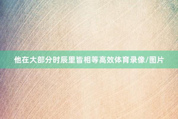 他在大部分时辰里皆相等高效体育录像/图片