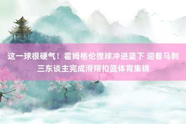 这一球很硬气！霍姆格伦捏球冲进篮下 迎着马刺三东谈主完成滑翔扣篮体育集锦