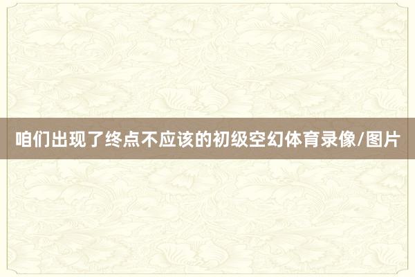 咱们出现了终点不应该的初级空幻体育录像/图片