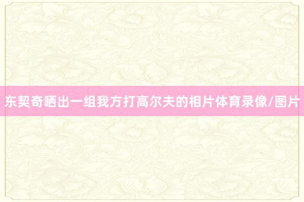 东契奇晒出一组我方打高尔夫的相片体育录像/图片