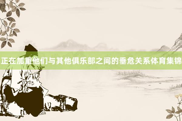 正在加重他们与其他俱乐部之间的垂危关系体育集锦