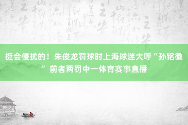 挺会侵扰的！朱俊龙罚球时上海球迷大呼“孙铭徽” 前者两罚中一体育赛事直播