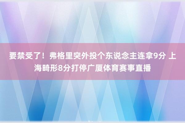 要禁受了！弗格里突外投个东说念主连拿9分 上海畸形8分打停广厦体育赛事直播