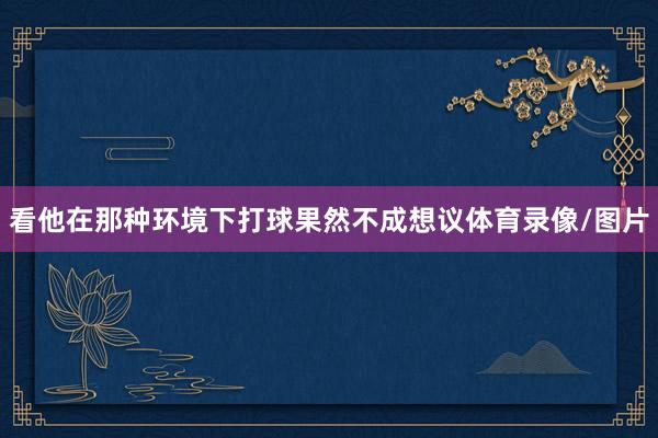 看他在那种环境下打球果然不成想议体育录像/图片