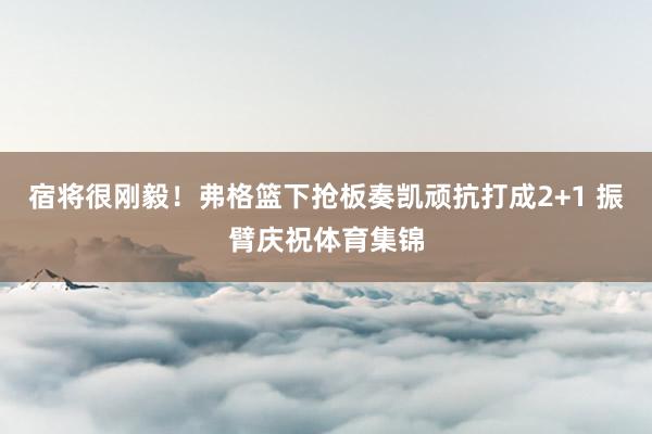 宿将很刚毅！弗格篮下抢板奏凯顽抗打成2+1 振臂庆祝体育集锦