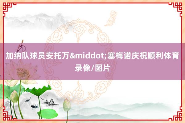加纳队球员安托万·塞梅诺庆祝顺利体育录像/图片