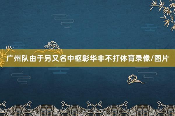 广州队由于另又名中枢彰华非不打体育录像/图片